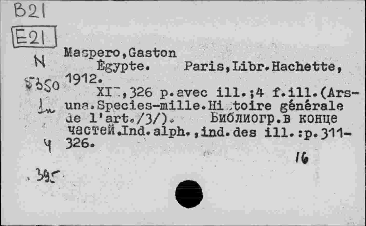 ﻿&2J
H îb$o
Maspero,Gaston
Egypte. Paris,Libr.Hachette, 1912.
XI“,326 p.avec ill.;4 f.ill.(Ars una.Species~mille.Hi >toire générale de l’arte/3/)- Библиогр.в конце частей .Ind. alph. ,ind. des ill. гр.З'І'І-